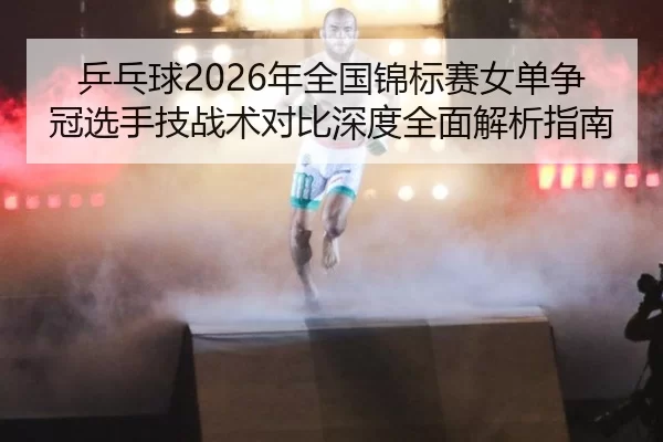 乒乓球2026年全国锦标赛女单争冠选手技战术对比深度全面解析指南