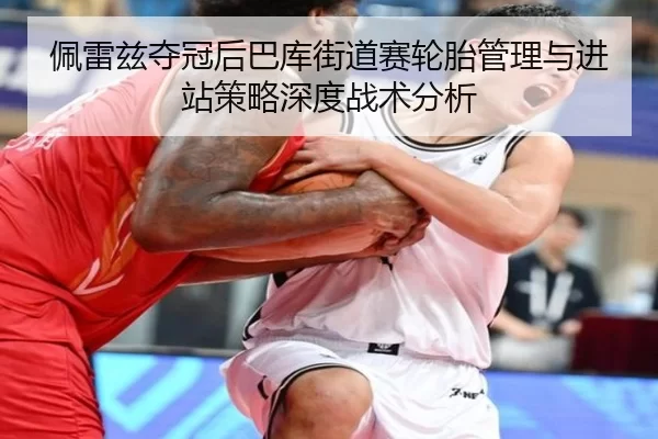 佩雷兹夺冠后巴库街道赛轮胎管理与进站策略深度战术分析